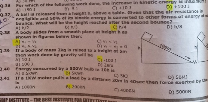 A) 30 cm
Q.36 For which of the following work done, the increase in kinetic energy is maximum?
A) -150 J B) -5 J C) +10 J D) +100J
Q.37 A ball is released from a height h, above a table. Given that the air resistance is
negligible and 50% of its kinetic energy is converted to other forms of energy a e
bounce. What will be the height reached after the second bounce?
A) h/2 B) h/3 C) h/4 D) h/8
Q.38 A body slides from a smooth plane at height h as
shown in figures below then:
A) v_1=v_2 C) v_1
B) v_1>v_2 D) v_1=v_2=0.
Q.39 If a body of mass 2kg is raised to a height of 5m
then work done by gravity will be
A) 10 J C) -100 J
B) 100 J D) Zero
Q. 40 Energy consumed by a 500W bulb in 10h is
A) 0.5kWh B) 5KWh C) 5KJ
D) 50MJ
2.41 If a 1KW motor pulls a load by a distance 20m in 40sec then force exerted by the
is
A) 1000N B) 2000N
C) 4000N
D) 5000N
GRIP INSTITHTE - THE BEST INSTITUTE FOR ENTRY TeS t S