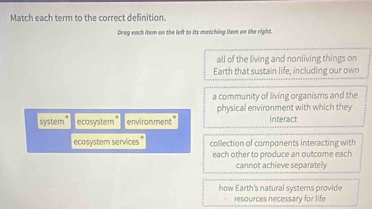 Match each term to the correct definition.
Drag each item on the left to its matching item on the right.
all of the living and nonliving things on
Earth that sustain life, including our own
a community of living organisms and the
physical environment with which they
system * ecosystem * environment interact
ecosystem services collection of components interacting with
each other to produce an outcome each
cannot achieve separately
how Earth’s natural systems provide
resources necessary for life