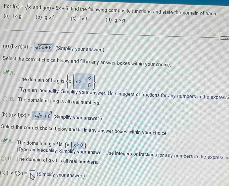 For f(x)=sqrt(x) and g(x)=5x+6 , find the following composite functions and state the domain of each.
(a) f o g (b) gcirc f (c) f o f (d) gcirc g
(a) (fcirc g)(x)=sqrt(5x+6) (Simplify your answer.)
Select the correct choice below and fill in any answer boxes within your choice.
A.
The domain of f ○ g is  x|x≥ - 6/5 . 
(Type an inequality. Simplify your answer. Use integers or fractions for any numbers in the expressi
B. The domain of f∘g is all real numbers.
(b) (gcirc f)(x)=5sqrt(x)+6 (Simplify your answer.)
Select the correct choice below and fill in any answer boxes within your choice.
A. The domain of g o f is  x|x≥ 0. 
(Type an inequality. Simplify your answer. Use integers or fractions for any numbers in the expressio
B. The domain of gof is all real numbers.
(c) (fcirc f)(x)=□ (Simplify your answer.)