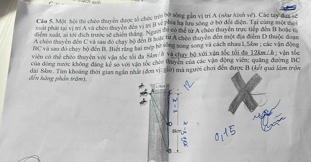 mạch anh 
Câu 5. Một hội thi chèo thuyền được tổ chức trên bờ sông gần vị trí A (như hình vẽ). Các tay đua sẽ 
xuất phát tại vị trí A và chèo thuyên đến vị trí B về phía ha lưu sông ở bờ đội diện. Tại cùng một thời 
diểm xuất, ai tới dích trước sẽ chiến thăng. Người thi có thể từ A chèo thuyên trực tiếp đến B hoặc từ 
A chèo thuyền đến C và sau đó chạy bộ đến B hoặc từ A chèo thuyền đến một địa điểm D thuộc đoạn
BC và sau đó chạy bộ đến B. Biết rằng hai mép bờ sông song song và cách nhau 1,5km; các vận động 
viên có thể chèo thuyền với vận tốc tối đa 8km/h và chạy bộ với vận tốc tối đa 12km/h; vận tốc 
của dòng nước không đáng kê so với vận tốc chèo thuyền của các vận động viên; quãng đường BC 
dài 8km. Tìm khoảng thời gian ngắn nhất (đơn vị: giờ) mà người chơi đến được B (kết quả làm tròn 
đến hàng phần trăm).
1.5km
ε 
D
8km
B