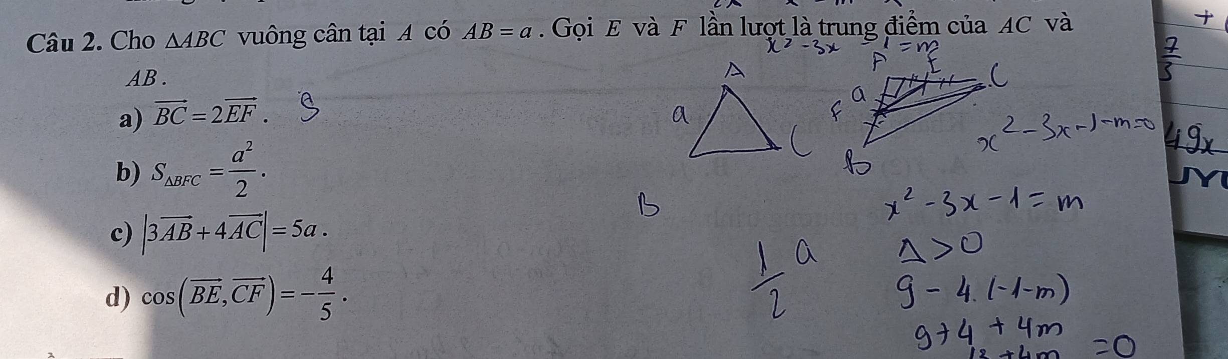 Cho △ ABC vuông cân tại A có AB=a. Gọi E và F lần lượt là trung điểm của AC và
AB.
a) vector BC=2vector EF.
b) S_△ BFC= a^2/2 .
c) |3vector AB+4vector AC|=5a.
d) cos (vector BE, vector CF)=- 4/5 .