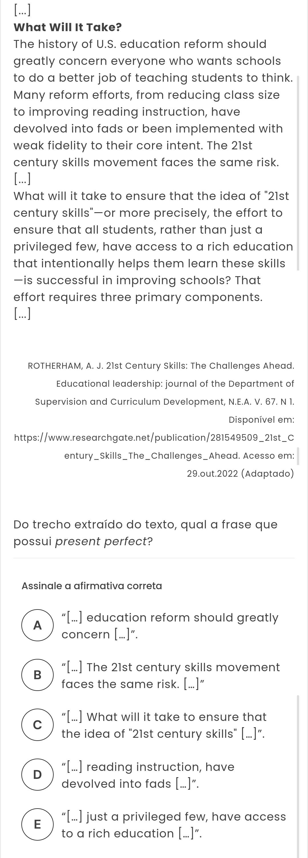 [...]
What Will It Take?
The history of U.S. education reform should
greatly concern everyone who wants schools
to do a better job of teaching students to think.
Many reform efforts, from reducing class size
to improving reading instruction, have
devolved into fads or been implemented with
weak fidelity to their core intent. The 21st
century skills movement faces the same risk.
[...]
What will it take to ensure that the idea of "21st
century skills"—or more precisely, the effort to
ensure that all students, rather than just a
privileged few, have access to a rich education
that intentionally helps them learn these skills
—is successful in improving schools? That
effort requires three primary components.
[...]
ROTHERHAM, A. J. 21st Century Skills: The Challenges Ahead.
Educational leadership: journal of the Department of
Supervision and Curriculum Development, N.E.A. V. 67. N 1.
Disponível em:
https://www.researchgate.net/publication/281549509_21st_C
entury_Skills_The_Challenges_Ahead. Acesso em:
29.out.2022 (Adaptado)
Do trecho extraído do texto, qual a frase que
possui present perfect?
Assinale a afirmativa correta
“[...] education reform should greatly
A
concern [...]”.
B “[….] The 21st century skills movement
faces the same risk. [...]”
C “[...] What will it take to ensure that
the idea of "21st century skills" [...]”.
D “[...] reading instruction, have
devolved into fads [...]”.
E “[...] just a privileged few, have access
to a rich education [...]”.
