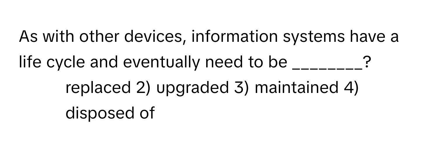 As with other devices, information systems have a life cycle and eventually need to be ________?

1) replaced 2) upgraded 3) maintained 4) disposed of