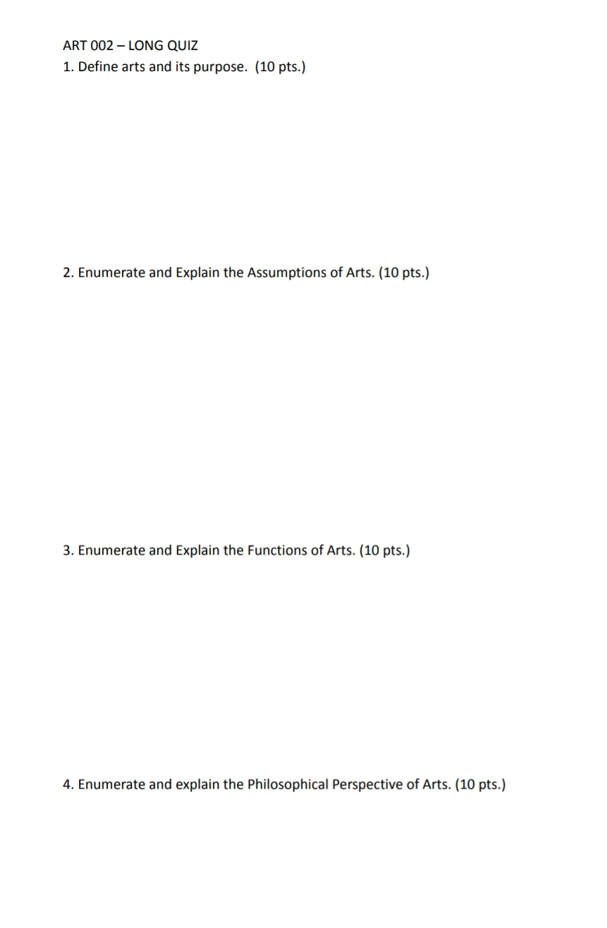 ART 002 - LONG QUIZ 
1. Define arts and its purpose. (10 pts.) 
2. Enumerate and Explain the Assumptions of Arts. (10 pts.) 
3. Enumerate and Explain the Functions of Arts. (10 pts.) 
4. Enumerate and explain the Philosophical Perspective of Arts. (10 pts.)