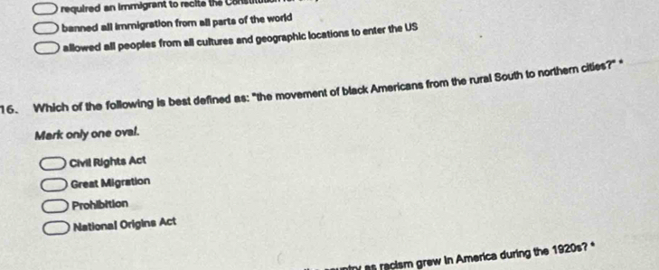 required an immigrant to recite the Consti
banned all immigration from all parts of the world
allowed all peoples from all cultures and geographic locations to enter the US
16. Which of the following is best defined as: "the movement of black Americans from the rural South to northern cities?" *
Mark only one oval.
Civil Rights Act
Great Migration
Prohibition
National Origins Act
ntry as racism grew in America during the 1920s?