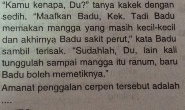 “Kamu kenapa, Du?” tanya kakek dengan 
sedih. “Maafkan Badu, Kek. Tadi Badu 
memakan mangga yang masih kecil-kecil 
dan akhirnya Badu sakit perut," kata Badu 
sambil terisak. “Sudahlah, Du, lain kali 
tunggulah sampai mangga itu ranum, baru 
Badu boleh memetiknya.” 
Amanat penggalan cerpen tersebut adalah 
…