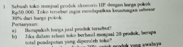 Sebuah toko menjual produk aksesoris HP dengan harga pokok
Rp50.000. Toko tersebut ingin mendapatkan keuntungan sebesar
30% dari harga pokok. 
Pertanyaan 
a) Berapakah harga jual produk tersebut? 
b) Jika dalam schari toko berhasil menjual 20 produk, berapa 
total pendapatan yang diperoleh toko? 
n tuk produk vang awalny a