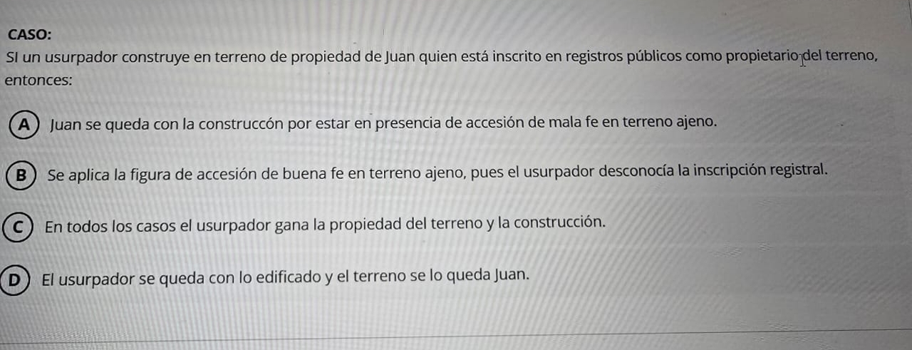 CASO:
SI un usurpador construye en terreno de propiedad de Juan quien está inscrito en registros públicos como propietario del terreno,
entonces:
A ) Juan se queda con la construccón por estar en presencia de accesión de mala fe en terreno ajeno.
B) Se aplica la figura de accesión de buena fe en terreno ajeno, pues el usurpador desconocía la inscripción registral.
C) En todos los casos el usurpador gana la propiedad del terreno y la construcción.
D El usurpador se queda con lo edificado y el terreno se lo queda Juan.