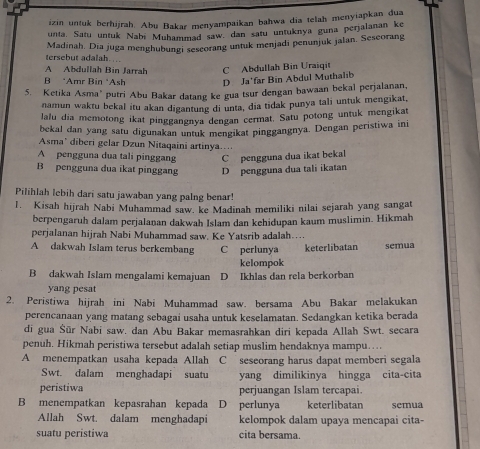 izin untuk berhijrah. Abu Bakar menyampaikan bahwa dia telah menyiapkan dua
unta, Satu untuk Nabí Muhammad saw. dan satu untuknya guna perjalanan ke
tersebut adalah.... Madinah, Dia juga menghubungi sescorang untuk menjadi penunjuk jalan. Sescorang
A Abdullah Bin Jarrah C Abdullah Bin Uraiqit
B *Amr Bin *Ash D Ja'far Bin Abdul Muthalib
5. Ketika Asma’ putri Abu Bakar datang ke gua tsur dengan bawaan bekal perjalanan.
namun waktu bekal itu akan digantung di unta, dia tidak punya tali untuk mengikat,
lalu dia memotong ikat pinggangnya dengan cermat. Satu potong untuk mengikat
bekal dan yang satu digunakan untuk mengikat pinggangnya. Dengan peristiwa ini
Asma' diberi gelar Dzun Nitaqaini artinya…
A pengguna dua tali pinggang C pengguna dua ikat bekal
B pengguna dua ikat pinggang D pengguna dua tali ikatan
Pilihlah lebih dari satu jawaban yang palng benar!
1. Kisah hijrah Nabi Muhammad saw. ke Madinah memiliki nilai sejarah yang sangat
berpengaruh dalam perjalanan dakwah Islam dan kehidupan kaum muslimin. Hikmah
perjalanan hijrah Nabi Muhammad saw. Ke Yatsrib adalah…..
A dakwah Islam terus berkembang C perlunya keterlibatan semua
kelompok
B dakwah Islam mengalami kemajuan D Ikhlas dan rela berkorban
yang pesat
2. Peristiwa hijrah ini Nabi Muhammad saw. bersama Abu Bakar melakukan
perencanaan yang matang sebagai usaha untuk keselamatan. Sedangkan ketika berada
di gua Šür Nabi saw. dan Abu Bakar memasrahkan diri kepada Allah Swt. secara
penuh. Hikmah peristiwa tersebut adalah setiap muslim hendaknya mampu…
A menempatkan usaha kepada Allah C seseorang harus dapat memberi segala
Swt. dalam menghadapi suatu yang dimilikinya hingga cita-cita
peristiwa perjuangan Islam tercapai.
B menempatkan kepasrahan kepada D perlunya keterlibatan semua
Allah Swt. dalam menghadapi kelompok dalam upaya mencapai cita-
suatu peristiwa cita bersama.