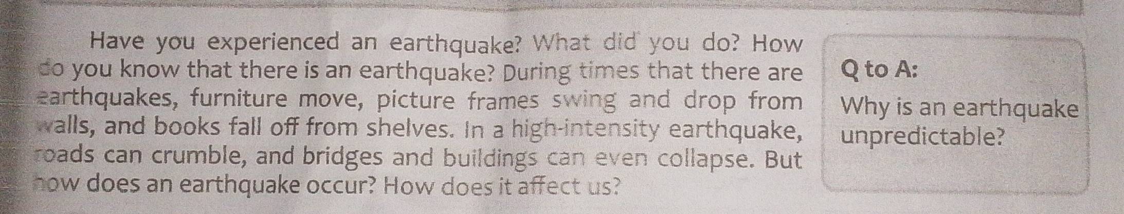 Have you experienced an earthquake? What did you do? How 
do you know that there is an earthquake? During times that there are Q to A: 
earthquakes, furniture move, picture frames swing and drop from Why is an earthquake 
walls, and books fall off from shelves. In a high-intensity earthquake, unpredictable? 
roads can crumble, and bridges and buildings can even collapse. But 
how does an earthquake occur? How does it affect us?