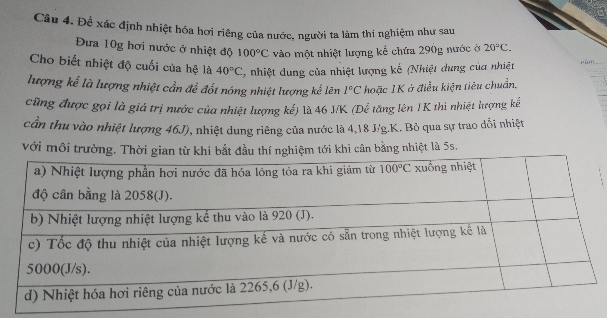 Để xác định nhiệt hóa hơi riêng của nước, người ta làm thí nghiệm như sau
Đưa 10g hơi nước ở nhiệt độ 100°C vào một nhiệt lượng kế chứa 290g nước ở 20°C.
Cho biết nhiệt độ cuối của hệ là 40°C , nhiệt dung của nhiệt lượng kế (Nhiệt dung của nhiệt
năm_
lượng kế là lượng nhiệt cần để đốt nóng nhiệt lượng kế lên 1°C hoặc 1K ở điều kiện tiêu chuẩn,
cũng được gọi là giá trị nước của nhiệt lượng kế) là 46 J/K (Để tăng lên 1K thì nhiệt lượng kế
cần thu vào nhiệt lượng 46J), nhiệt dung riêng của nước là 4,18 J/g.K. Bỏ qua sự trao đồi nhiệt
với môi trường. Thời gian từ khi bắt đầu thí nghiệm tới khi cân bằng nhiệt là 5s.