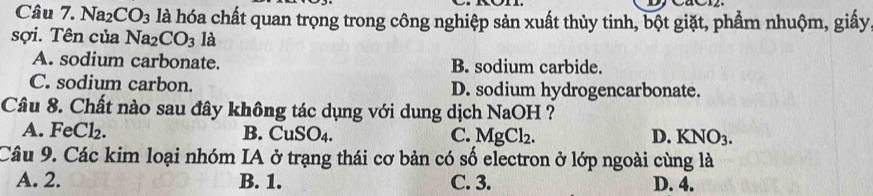 Na2 CO_3 là hóa chất quan trọng trong công nghiệp sản xuất thủy tinh, bột giặt, phẩm nhuộm, giấy
sợi. Tên của Na_2CO_3 là
A. sodium carbonate. B. sodium carbide.
C. sodium carbon. D. sodium hydrogencarbonate.
Câu 8. Chất nào sau đây không tác dụng với dung dịch NaOH ?
A. FeCl₂. B. CuSO_4. C. MgCl_2. D. KNO_3. 
Câu 9. Các kim loại nhóm IA ở trạng thái cơ bản có số electron ở lớp ngoài cùng là
A. 2. B. 1. C. 3. D. 4.