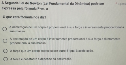 A Segunda Lei de Newton (Lei Fundamental da Dinâmica) pode ser 4 pont
expressa pela fórmula F=m. a
O que esta fórmula nos diz?
A aceleração de um corpo é proporcional à sua força e inversamente proporcional à
sua massa.
A aceleração de um corpo é inversamente proporcional à sua força e diretamente
proporcional à sua massa
A força que um corpo exerce sobre outro é igual à aceleração.
A força é constante e depende da aceleração.