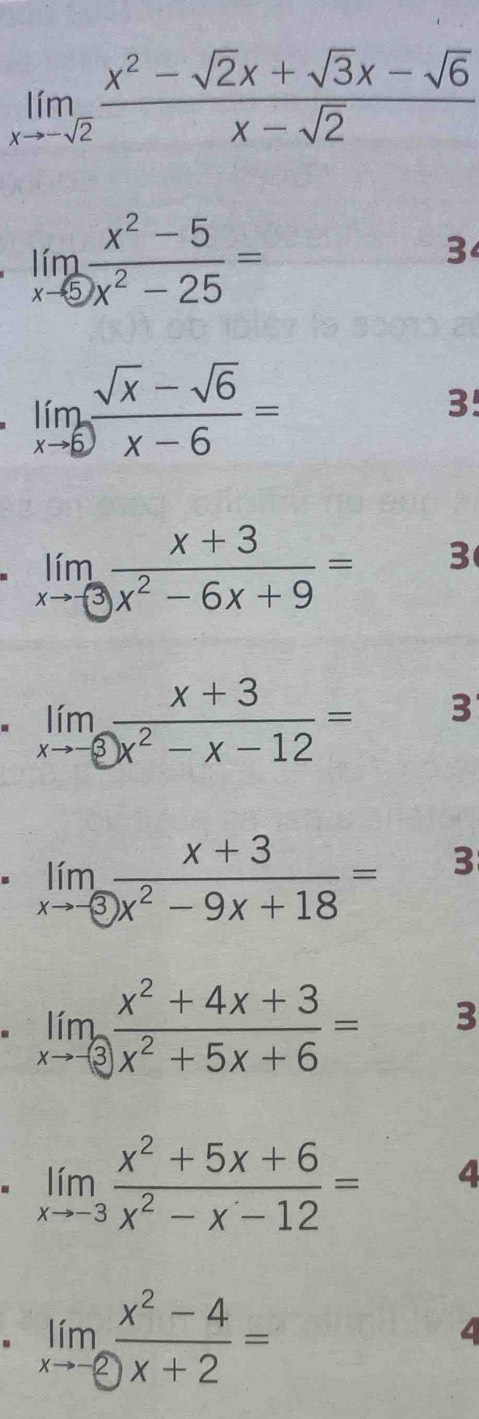 limlimits _xto -sqrt(2) (x^2-sqrt(2)x+sqrt(3)x-sqrt(6))/x-sqrt(2) 
limlimits _xto 5 (x^2-5)/x^2-25 =
3
limlimits _xto 6 (sqrt(x)-sqrt(6))/x-6 =
3!
limlimits _xto -3 (x+3)/x^2-6x+9 = 3
limlimits _xto -3 (x+3)/x^2-x-12 = 3
limlimits _xto -3 (x+3)/x^2-9x+18 =  □ /□   3
limlimits _xto -3 (x^2+4x+3)/x^2+5x+6 = 3
limlimits _xto -3 (x^2+5x+6)/x^2-x-12 = 4 
. limlimits _xto -2 (x^2-4)/x+2 =
4
