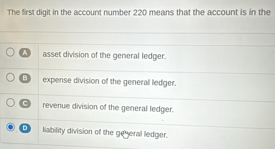 The first digit in the account number 220 means that the account is in the
A asset division of the general ledger.
B expense division of the general ledger.
C revenue division of the general ledger.
D liability division of the general ledger.