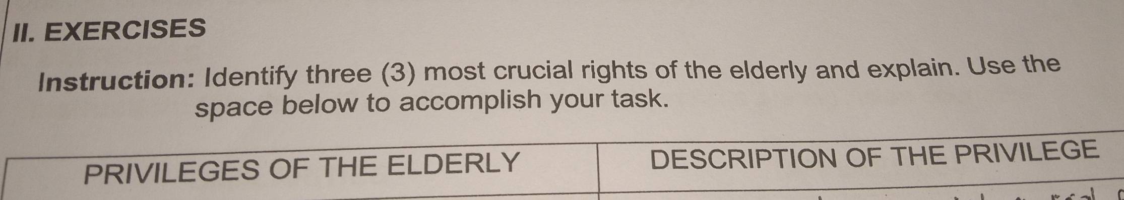 EXERCISES 
Instruction: Identify three (3) most crucial rights of the elderly and explain. Use the 
space below to accomplish your task. 
PRIVILEGES OF THE ELDERLY DESCRIPTION OF THE PRIVILEGE