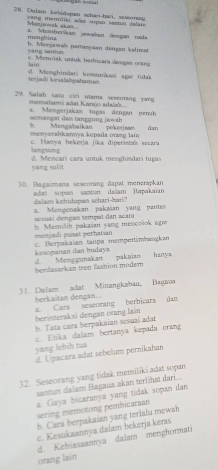 Dalam kehidupan sehari-hari, seseorang
yang memiliki adat sopan santun dalam 
Manjawek akan...
a. Memberikan jawaban dengan nada
menghina
b. Menjawab pertanyaan dengan kalimat
yang santun
c. Menolak untuk berbicara dengan orang
lain
d. Menghindari komunikasi agar tidak
terjadi kesalahpahaman
29. Salah satu ciri utama seseorang yang
memahami adat Karajo adalah...
a. Mengerjakan tugas dengan penuh
semangat dan tanggung jawab
b. Mengabaikan pekerjaan dan
menyerahkannya kepada orang lain
c. Hanya bekerja jika diperintah secara
langsung
d. Mencari cara untuk menghindari tugas
yang sulit
30. Bagaimana sescorang dapat menerapkan
adat sopan santun dalam Bapakaian
dalam kchidupan schari-hari?
a. Mengenakan pakaian yang pantas
sesuai dengan tempat dan acara
b. Memilih pakaian yang mencolok agar
menjadi pusat perhatian
c. Berpakaian tanpa mempertimbangkan
kesopanan dan budaya
d. Menggunakan pakaian hanya
berdasarkan tren fashion modern
31. Dalam adat Minangkabau, Bagaua
berkaitan dengan...
a. Cara seseorang berbicara dan
berinteraksi dengan orang lain
b. Tata cara berpakaian sesuai adat
c. Etika dalam bertanya kepada orang
yang lebih tua
d. Upacara adat sebelum pernikahan
32. Seseorang yang tidak memiliki adat sopan
santun dalam Bagaua akan terlihat dari...
a. Gaya bicaranya yang tidak sopan dan
sering memotong pembicaraan
b. Cara berpakaian yang terlalu mewah
c. Kesukaannya dalam bekerja keras
d. Kebiasaannya dalam menghormati
orang lain