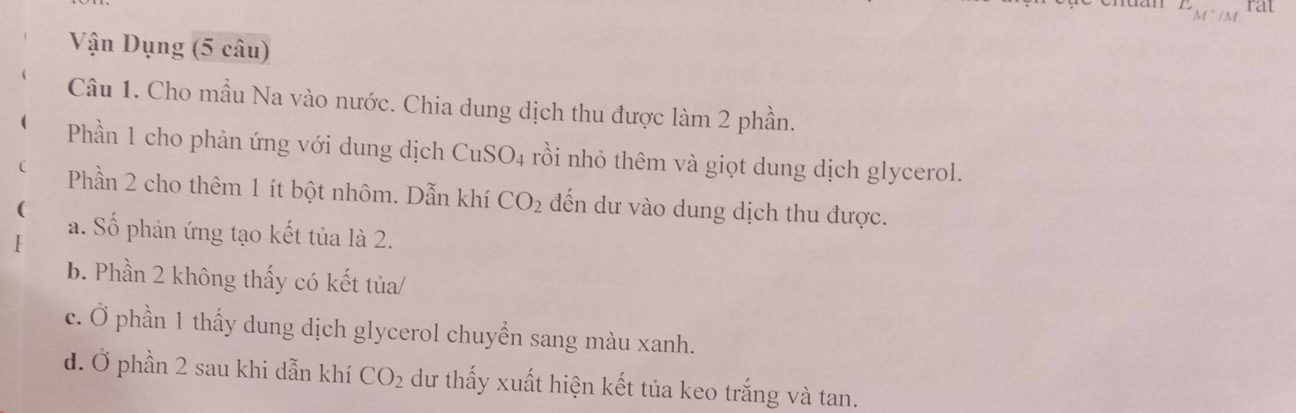 E_M^(+frac 1)M rat 
Vận Dụng (5 câu) 
Câu 1. Cho mẫu Na vào nước. Chia dung dịch thu được làm 2 phần. 
( Phần 1 cho phản ứng với dung dịch CuS O_4 rồi nhỏ thêm và giọt dung dịch glycerol. 
( Phần 2 cho thêm 1 ít bột nhôm. Dẫn khí CO_2
( đến dư vào dung dịch thu được. 
I 
a. Số phản ứng tạo kết tủa là 2. 
b. Phần 2 không thấy có kết tủa/ 
c. Ở phần 1 thấy dung dịch glycerol chuyển sang màu xanh. 
d. Ở phần 2 sau khi dẫn khí CO_2 dư thấy xuất hiện kết tủa keo trắng và tan.