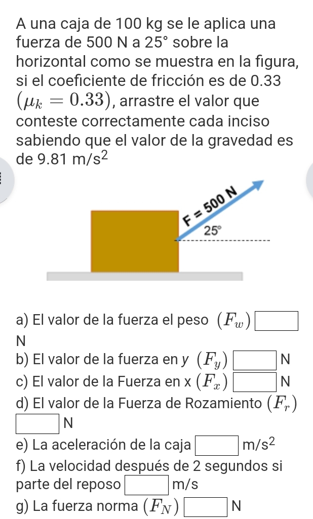 A una caja de 100 kg se le aplica una
fuerza de 500 N a 25° sobre la
horizontal como se muestra en la figura,
si el coeficiente de fricción es de 0.33
(mu _k=0.33) , arrastre el valor que
conteste correctamente cada inciso
sabiendo que el valor de la gravedad es
de 9.81m/s^2
a) El valor de la fuerza el peso (F_w)□
N
b) El valor de la fuerza en y (F_y)□ N
c) El valor de la Fuerza en x (F_x)□ N
d) El valor de la Fuerza de Rozamiento (F_r)
□ N
e) La aceleración de la caja □ m/s^2
f) La velocidad después de 2 segundos si
parte del reposo □ m/s
g) La fuerza norma (F_N)□ N