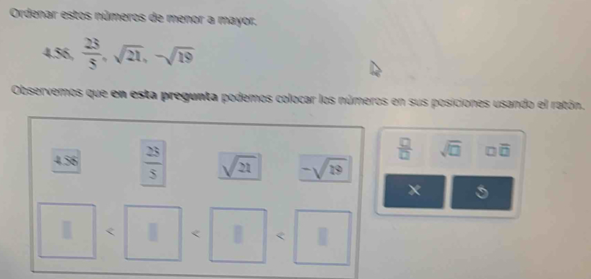 Ordenar estos números de menor a mayor.
4.56,  23/5 , sqrt(21), -sqrt(19)
Observemos que en esta pregunta podemos colocar los números en sus posiciones usando el ratón.
 □ /□   sqrt(□ ) □ overline □ 
456  2S/S  sqrt(21) -sqrt(19)
x 
< 
< <