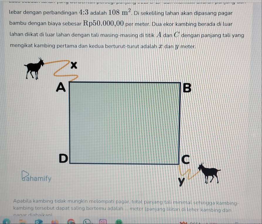 lebar dengan perbandingan 4:3 adalah 108m^2. Di sekeliling lahan akan dipasang pagar 
bambu dengan biaya sebesar Rp50.000,00 per meter. Dua ekor kambing berada di luar 
lahan diikat di luar lahan dengan tali masing-masing di titik A dan C dengan panjang tali yang 
mengikat kambing pertama dan kedua berturut-turut adalah X dan Y meter. 
Apabila kambing tidak mungkin melompati pagar, total panjang tali minimal sehingga kambing- 
kambing tersebut dapat saling bertemu adalah ... meter (panjang lilitan di leher kambing dan 
nanar diahaikan