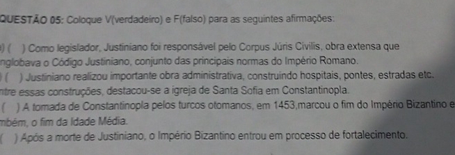 Coloque V(verdadeiro) e F(falso) para as seguintes afirmações: 
) ( ) Como legislador, Justiniano foi responsável pelo Corpus Júris Civilis, obra extensa que 
nglobava o Código Justiniano, conjunto das principais normas do Império Romano. 
( ) Justiniano realizou importante obra administrativa, construindo hospitais, pontes, estradas etc. 
entre essas construções, destacou-se a igreja de Santa Sofia em Constantinopla. 
) A tomada de Constantinopla pelos turcos otomanos, em 1453,marcou o fim do Império Bizantino e 
mbém, o fim da Idade Média. 
) Após a morte de Justiniano, o Império Bizantino entrou em processo de fortalecimento.