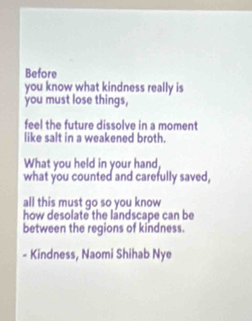 Before 
you know what kindness really is 
you must lose things, 
feel the future dissolve in a moment 
like salt in a weakened broth. 
What you held in your hand 
what you counted and carefully saved, 
all this must go so you know 
how desolate the landscape can be 
between the regions of kindness. 
- Kindness, Naomi Shihab Nye