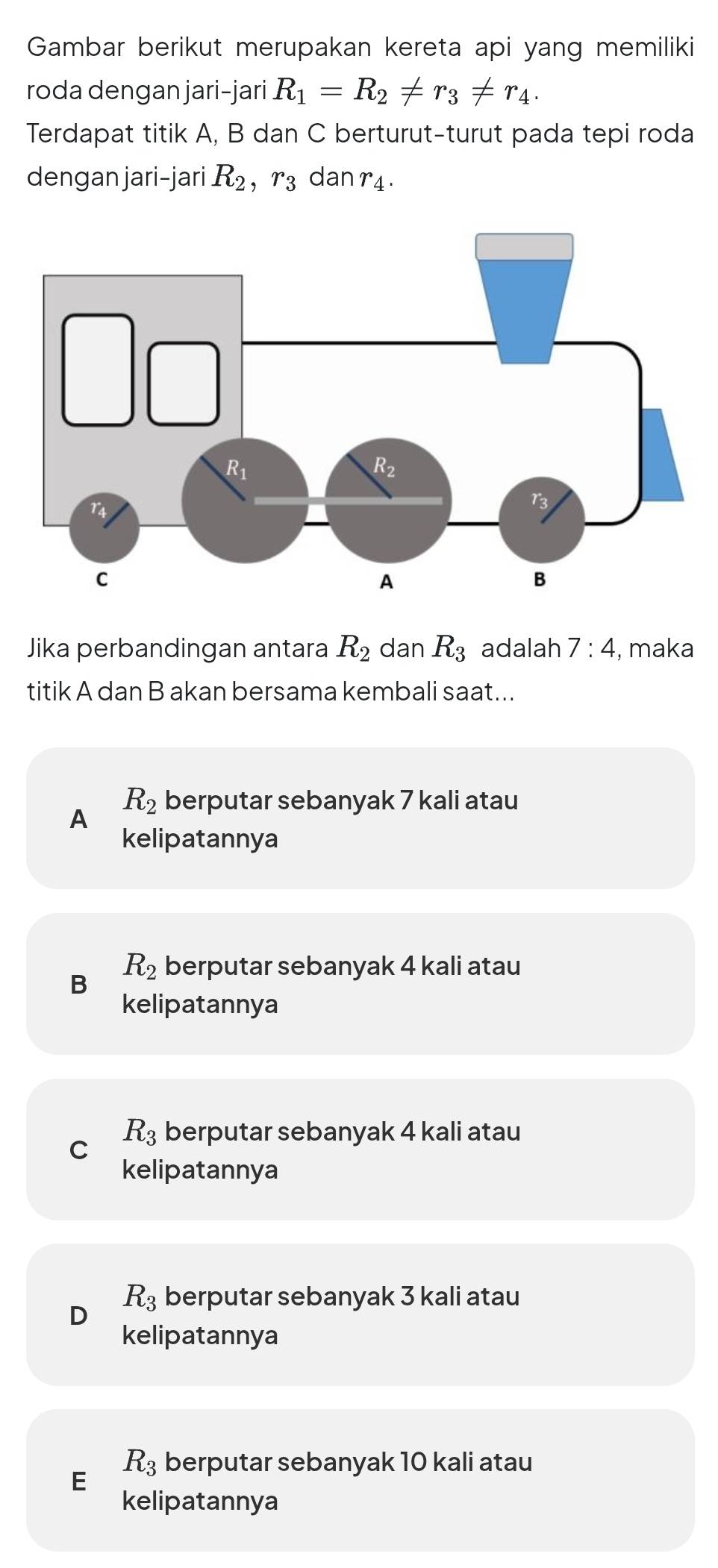 Gambar berikut merupakan kereta api yang memiliki
roda dengan jari-jari R_1=R_2!= r_3!= r_4.
Terdapat titik A, B dan C berturut-turut pada tepi roda
dengan jari-jari R_2,r_3 dan r_4.
Jika perbandingan antara R_2 dan R_3 adalah 7:4 , maka
titik A dan B akan bersama kembali saat...
R_2 berputar sebanyak 7 kali atau
A
kelipatannya
B R_2 berputar sebanyak 4 kali atau
kelipatannya
R_3 berputar sebanyak 4 kali atau
C
kelipatannya
R_3 berputar sebanyak 3 kali atau
D
kelipatannya
R_3 berputar sebanyak 10 kali atau
E
kelipatannya