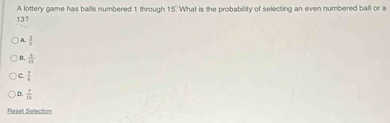 A lottery game has balls numbered 1 through 15. What is the probability of selecting an even numbered ball or a
13?
A.  2/5 
B.  8/15 
C.  7/8 
D.  7/15 
Reset Selection