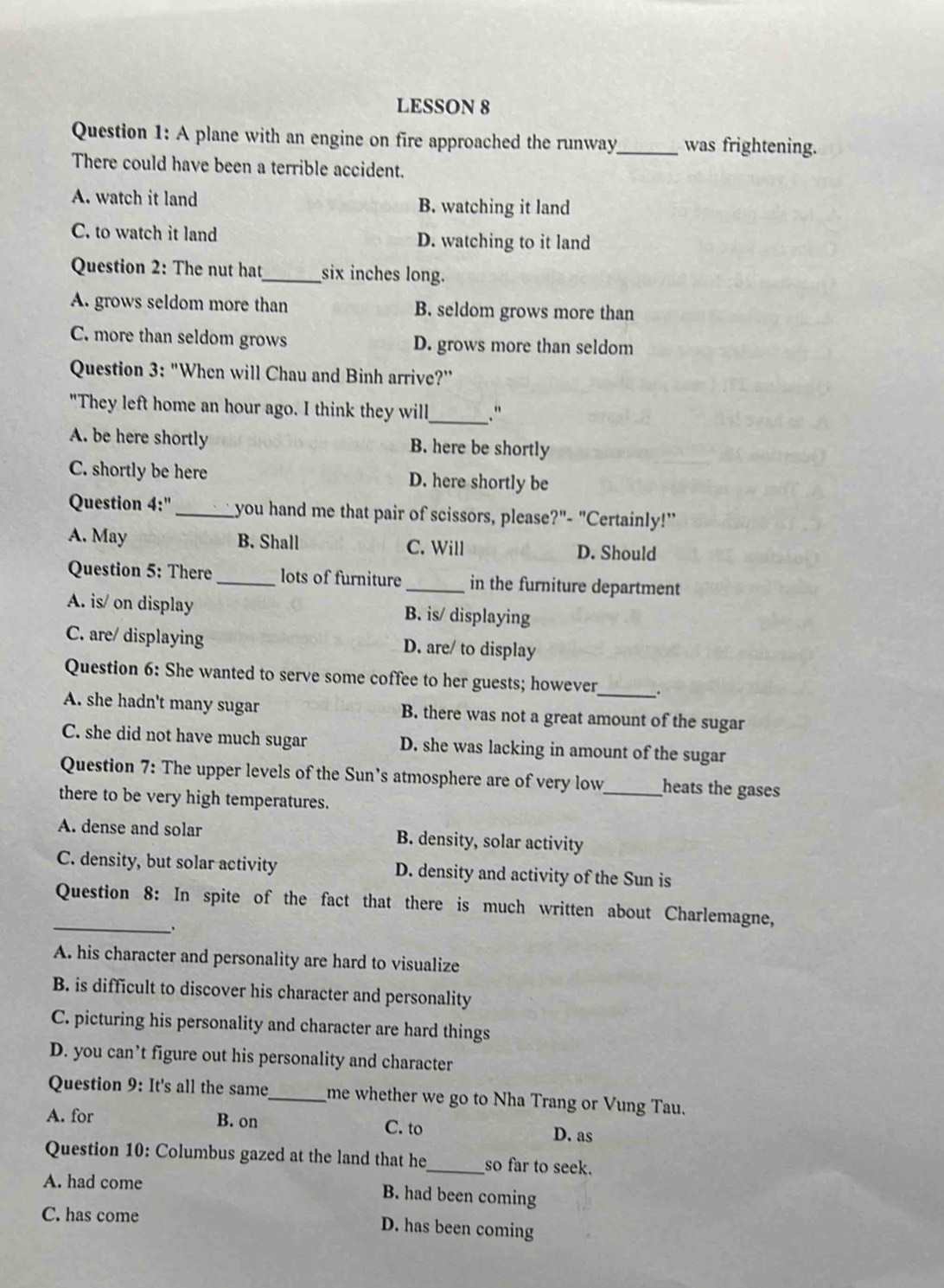 LESSON 8
Question 1: A plane with an engine on fire approached the runway_ was frightening.
There could have been a terrible accident.
A. watch it land B. watching it land
C. to watch it land D. watching to it land
Question 2: The nut hat_ six inches long.
A. grows seldom more than B. seldom grows more than
C. more than seldom grows D. grows more than seldom
Question 3: "When will Chau and Binh arrive?''
"They left home an hour ago. I think they will_ . "
A. be here shortly B. here be shortly
C. shortly be here D. here shortly be
Question 4:'' _ you hand me that pair of scissors, please?"- "Certainly!”
A. May B. Shall C. Will D. Should
Question 5: There_ lots of furniture _in the furniture department
A. is/ on display B. is/ displaying
C. are/ displaying D. are/ to display
Question 6: She wanted to serve some coffee to her guests; however _.
A. she hadn't many sugar B. there was not a great amount of the sugar
C. she did not have much sugar D. she was lacking in amount of the sugar
Question 7: The upper levels of the Sun’s atmosphere are of very low_ heats the gases
there to be very high temperatures.
A. dense and solar B. density, solar activity
C. density, but solar activity D. density and activity of the Sun is
_
Question 8: In spite of the fact that there is much written about Charlemagne,
A. his character and personality are hard to visualize
B. is difficult to discover his character and personality
C. picturing his personality and character are hard things
D. you can’t figure out his personality and character
Question 9: It's all the same_ me whether we go to Nha Trang or Vung Tau.
A. for B. on D. as
C. to
Question 10: Columbus gazed at the land that he_ so far to seek.
A. had come B. had been coming
C. has come
D. has been coming