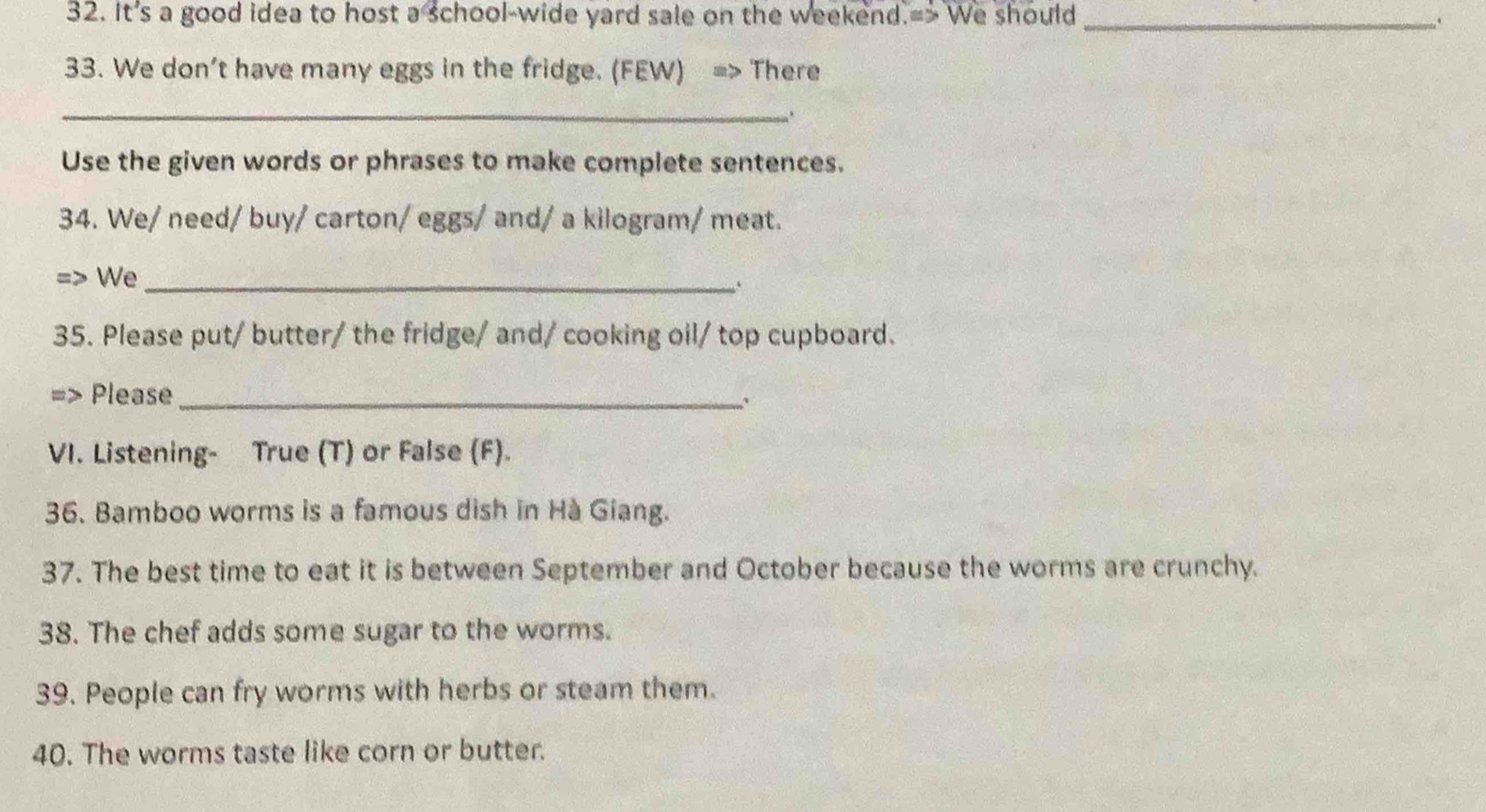 It's a good idea to host a school-wide yard sale on the weekend.=> We should _. 
33. We don't have many eggs in the fridge. (FEW) => There 
_ 
.. 
Use the given words or phrases to make complete sentences. 
34. We/ need/ buy/ carton/ eggs/ and/ a kilogram/ meat. 
We_ 
35. Please put/ butter/ the fridge/ and/ cooking oil/ top cupboard. 
Please_ 
.. 
VI. Listening- True (T) or False (F). 
36. Bamboo worms is a famous dish in Hà Giang. 
37. The best time to eat it is between September and October because the worms are crunchy. 
38. The chef adds some sugar to the worms. 
39. People can fry worms with herbs or steam them. 
40. The worms taste like corn or butter.