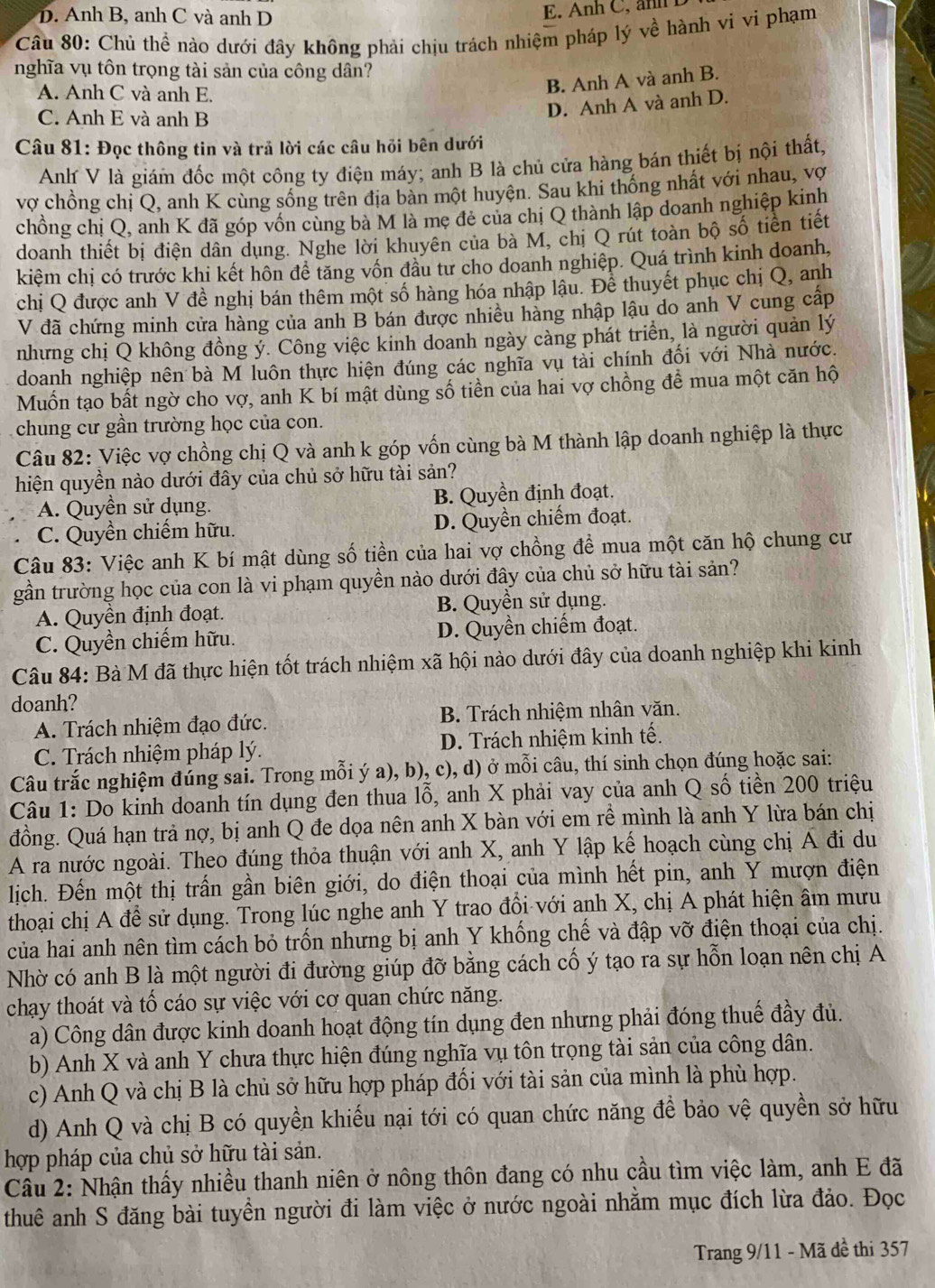 D. Anh B, anh C và anh D
E. Anh C, an
Câu 80: Chủ thể nào dưới đây không phải chịu trách nhiệm pháp lý về hành vi vì phạm
nghĩa vụ tôn trọng tài sản của công dân?
A. Anh C và anh E.
B. Anh A và anh B.
C. Anh E và anh B
D. Anh A và anh D.
Câu 81: Đọc thông tin và trả lời các câu hỏi bên dưới
Anh V là giám đốc một công ty điện máy; anh B là chủ cửa hàng bán thiết bị nội thất,
vợ chồng chị Q, anh K cùng sống trên địa bàn một huyện. Sau khi thống nhất với nhau, vợ
chồng chị Q, anh K đã góp vốn cùng bà M là mẹ đẻ của chị Q thành lập doanh nghiệp kinh
doanh thiết bị điện dân dụng. Nghe lời khuyên của bà M, chị Q rút toàn bộ số tiền tiết
kiệm chị có trước khi kết hôn để tăng vốn đầu tư cho doanh nghiệp. Quá trình kinh doanh,
chị Q được anh V đề nghị bán thêm một số hàng hóa nhập lậu. Để thuyết phục chị Q, anh
V đã chứng minh cửa hàng của anh B bán được nhiều hàng nhập lậu do anh V cung cấp
nhưng chị Q không đồng ỷ. Công việc kinh doanh ngày càng phát triển, là người quản lý
doanh nghiệp nên bà M luôn thực hiện đúng các nghĩa vụ tải chính đối với Nhà nước.
Muốn tạo bất ngờ cho vợ, anh K bí mật dùng số tiền của hai vợ chồng để mua một căn hộ
chung cư gần trường học của con.
Câu 82: Việc vợ chồng chị Q và anh k góp vốn cùng bà M thành lập doanh nghiệp là thực
hiện quyền nào dưới đây của chủ sở hữu tài sản?
A. Quyền sử dụng. B. Quyền định đoạt.
C. Quyền chiếm hữu. D. Quyền chiếm đoạt.
Câu 83: Việc anh K bí mật dùng số tiền của hai vợ chồng để mua một căn hộ chung cư
gần trường học của con là vi phạm quyền nào dưới đây của chủ sở hữu tài sản?
A. Quyền định đoạt. B. Quyền sử dụng.
C. Quyền chiếm hữu. D. Quyền chiếm đoạt.
Câu 84: Bà M đã thực hiện tốt trách nhiệm xã hội nào dưới đây của doanh nghiệp khi kinh
doanh?
A. Trách nhiệm đạo đức. B. Trách nhiệm nhân văn.
C. Trách nhiệm pháp lý. D. Trách nhiệm kinh tế.
Câu trắc nghiệm đúng sai. Trong mỗi ý a), b), c), d) ở mỗi câu, thí sinh chọn đúng hoặc sai:
Câu 1: Do kinh doanh tín dụng đen thua lỗ, anh X phải vay của anh Q số tiền 200 triệu
đồng. Quá hạn trả nợ, bị anh Q đe dọa nên anh X bàn với em rề mình là anh Y lừa bán chị
A ra nước ngoài. Theo đúng thỏa thuận với anh X, anh Y lập kế hoạch cùng chị Á đi du
lịch. Đến một thị trấn gần biên giới, do điện thoại của mình hết pin, anh Y mượn điện
thoại chị A để sử dụng. Trong lúc nghe anh Y trao đổi với anh X, chị A phát hiện âm mưu
của hai anh nên tìm cách bỏ trốn nhưng bị anh Y khống chế và đập vỡ điện thoại của chị.
Nhờ có anh B là một người đi đường giúp đỡ bằng cách cố ý tạo ra sự hỗn loạn nên chị A
chạy thoát và tố cáo sự việc với cơ quan chức năng.
a) Công dân được kinh doanh hoạt động tín dụng đen nhưng phải đóng thuế đầy đủ.
b) Anh X và anh Y chưa thực hiện đúng nghĩa vụ tôn trọng tài sản của công dân.
c) Anh Q và chị B là chủ sở hữu hợp pháp đối với tài sản của mình là phù hợp.
d) Anh Q và chị B có quyền khiếu nại tới có quan chức năng để bảo vệ quyền sở hữu
hợp pháp của chủ sở hữu tài sản.
Cầu 2: Nhận thấy nhiều thanh niên ở nông thôn đang có nhu cầu tìm việc làm, anh E đã
thuê anh S đăng bài tuyển người đi làm việc ở nước ngoài nhằm mục đích lừa đảo. Đọc
Trang 9/11 - Mã đề thi 357