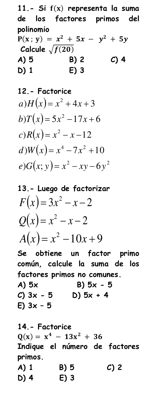 11.- Si f(x) representa la suma
de los factores primos del
polinomio
P(x;y)=x^2+5x-y^2+5y
Calcule sqrt(f(20))
A) 5 B) 2 C) 4
D) 1 E) 3
12.- Factorice
a) H(x)=x^2+4x+3
b) T(x)=5x^2-17x+6
c) R(x)=x^2-x-12
d) W(x)=x^4-7x^2+10
e) G(x;y)=x^2-xy-6y^2
13.- Luego de factorizar
F(x)=3x^2-x-2
Q(x)=x^2-x-2
A(x)=x^2-10x+9
Se obtiene un factor primo
común, calcule la suma de los
factores primos no comunes.
A) 5x B) 5x-5
C) 3x-5 D) 5x+4
E) 3x-5
14.- Factorice
Q(x)=x^4-13x^2+36
Indique el número de factores
primos.
A) 1 B) 5 C) 2
D) 4 E) 3