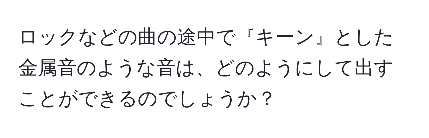 ロックなどの曲の途中で『キーン』とした金属音のような音は、どのようにして出すことができるのでしょうか？