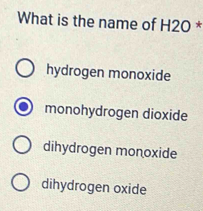 What is the name of H2O *
hydrogen monoxide
monohydrogen dioxide
dihydrogen monoxide
dihydrogen oxide