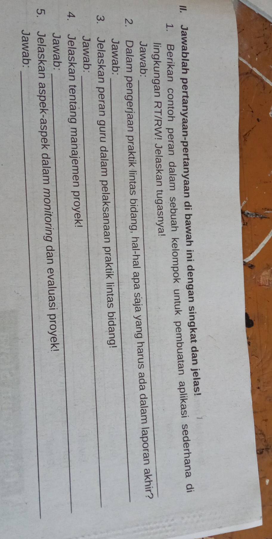 Jawablah pertanyaan-pertanyaan di bawah ini dengan singkat dan jelas! 
1. Berikan contoh peran dalam sebuah kelompok untuk pembuatan aplikasi sederhana di 
lingkungan RT/RW! Jelaskan tugasnya! 
Jawab: 
2. Dalam pengerjaan praktik lintas bidang, hal-hal apa saja yang harus ada dalam laporan akhir? 
Jawab: 
_ 
_ 
3. Jelaskan peran guru dalam pelaksanaan praktik lintas bidang! 
Jawab: 
4. Jelaskan tentang manajemen proyek! 
Jawab: 
5. Jelaskan aspek-aspek dalam monitoring dan evaluasi proyek! 
Jawab: 
_