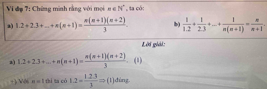 Ví dụ 7: Chứng minh rằng với mọi n∈ N^* , ta có: 
a) 1.2+2.3+...+n(n+1)= (n(n+1)(n+2))/3 .  1/1.2 + 1/2.3 +...+ 1/n(n+1) = n/n+1 . 
b) 
Lời giải: 
a) 1.2+2.3+...+n(n+1)= (n(n+1)(n+2))/3  (1) 
+) Với n=1 thì ta có 1.2= (1.2.3)/3 Rightarrow (1) đúng.