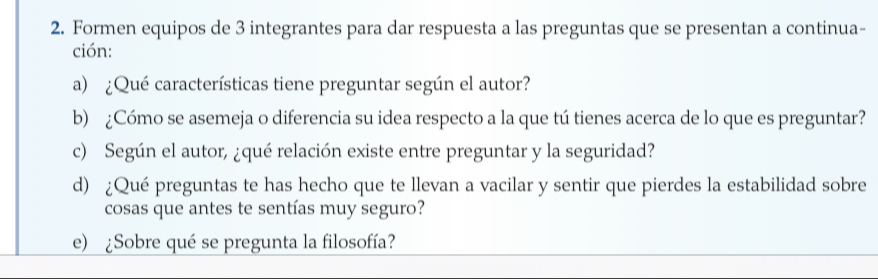 Formen equipos de 3 integrantes para dar respuesta a las preguntas que se presentan a continua- 
ción: 
a) ¿Qué características tiene preguntar según el autor? 
b) ¿Cómo se asemeja o diferencia su idea respecto a la que tú tienes acerca de lo que es preguntar? 
c) Según el autor, ¿qué relación existe entre preguntar y la seguridad? 
d) ¿Qué preguntas te has hecho que te llevan a vacilar y sentir que pierdes la estabilidad sobre 
cosas que antes te sentías muy seguro? 
e) ¿Sobre qué se pregunta la filosofía?