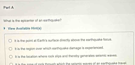 What is the epicenter of an earthquake?
View Available Hint(s)
It is the point at Earth's surface directly above the earthquake focus.
It is the region over which earthquake damage is experienced.
It is the location where rock slips and thereby generates seismic waves.
It is the zone of rock through which the seismic waves of an earthquake travel.