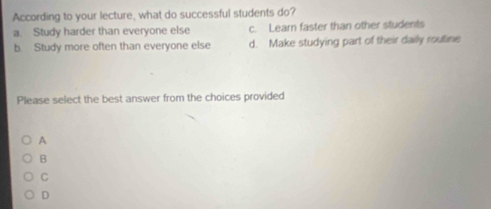 According to your lecture, what do successful students do?
a. Study harder than everyone else c. Learn faster than other students
b. Study more often than everyone else d. Make studying part of their daily routine
Please select the best answer from the choices provided
A
B
C
D