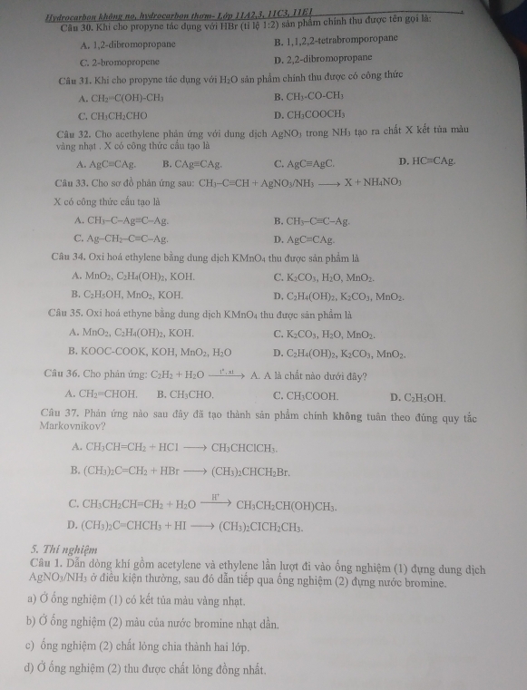 Hydrocarbon không no, hydrocarbon thơm- Lớp 11A2,3, 1IC3, IIE1
Câu 30. Khi cho propyne tác dụng với HBr (tỉ lộ 1:2) sản phẩm chính thu được tên gọi là:
A. 1,2-dibromopropane B. 1,1,2,2-tetrabromporopane
C. 2-bromopropene D. 2,2-dibromopropane
Câu 31. Khi cho propyne tắc dụng với H_2O sản phẩm chính thu được có công thức
A. CH_2=C(OH)-CH_3 B. CH_3-CO-CH_3
C. CH_3CH_2CHO D. CH_3COOCH_3
Câu 32. Cho acethylene phản ứng với dung địch AgNO_3 trong NH_3 tạo ra chất X kết tùa màu
vàng nhạt . X có công thức cầu tạo là
A. AgC=CAg. B. CAgequiv CAg. C. AgCequiv AgC. D. HC=CAg.
Câu 33. Cho sơ đồ phản ứng sau: CH_3-Cequiv CH+AgNO_3/NH_3to X+NH_4NO_3
X có công thức cấu tạo là
A. CH_3-C-Ag=C-Ag. B. CH_3-C=C-Ag.
C. Ag-CH_2-C=C-Ag. D. AgC=CAg.
Câu 34. Oxi hoá ethylene bằng dung dịch KMnO4 thu được sản phẩm là
A. MnO_2,C_2H_4(OH) KOH. C. K_2CO_3,H_2O,MnO_2.
B. C_2H_5OH,MnO_2. K 0| D. C_2H_4(OH)_2,K_2CO_3,MnO_2.
Câu 35. Oxi hoá ethyne bằng dung dịch KMnO4 thu được sản phẩm là
A. MnO_2,C_2H_4(OH)_2. I cot 1 C. K_2CO_3,H_2O,MnO_2.
B. k downarrow DOC-COOK KO MnO_2,H_2O D. C_2H_4(OH)_2,K_2CO_3,MnO_2.
Câu 36. Cho phản ứng: C_2H_2+H_2Oxrightarrow I^2,xIA.A là chất nào dưới đây?
A. CH_2=CHOH. B. CH_3CHO. C. CH_3COO H. D. C_2H_5OH.
Câu 37. Phản ứng nào sau đây đã tạo thành sản phẩm chính không tuân theo đúng quy tắc
Markovnikov?
A. CH_3CH=CH_2+HClto CH_3CHClCH_3.
B. (CH_3)_2C=CH_2+HBrto (CH_3)_2CHCH_2Br.
C. CH_3CH_2CH=CH_2+H_2Oxrightarrow H^+CH_3CH_2CH(OH)CH_3.
D. (CH_3)_2C=CHCH_3+HIto (CH_3)_2CICH_2CH_3.
5. Thí nghiệm
Câu 1. Dẫn đòng khí gồm acetylene và ethylene lần lượt đi vào ống nghiệm (1) đựng dung dịch
AgNO_3/NH_3 ở điều kiện thường, sau đó dẫn tiếp qua ống nghiệm (2) đựng nước bromine.
a) Ở ống nghiệm (1) có kết tủa màu vàng nhạt.
b) Ở ổng nghiệm (2) màu của nước bromine nhạt dần,
c) ống nghiệm (2) chất lỏng chia thành hai lớp.
d) Ở ống nghiệm (2) thu được chất lỏng đồng nhất.