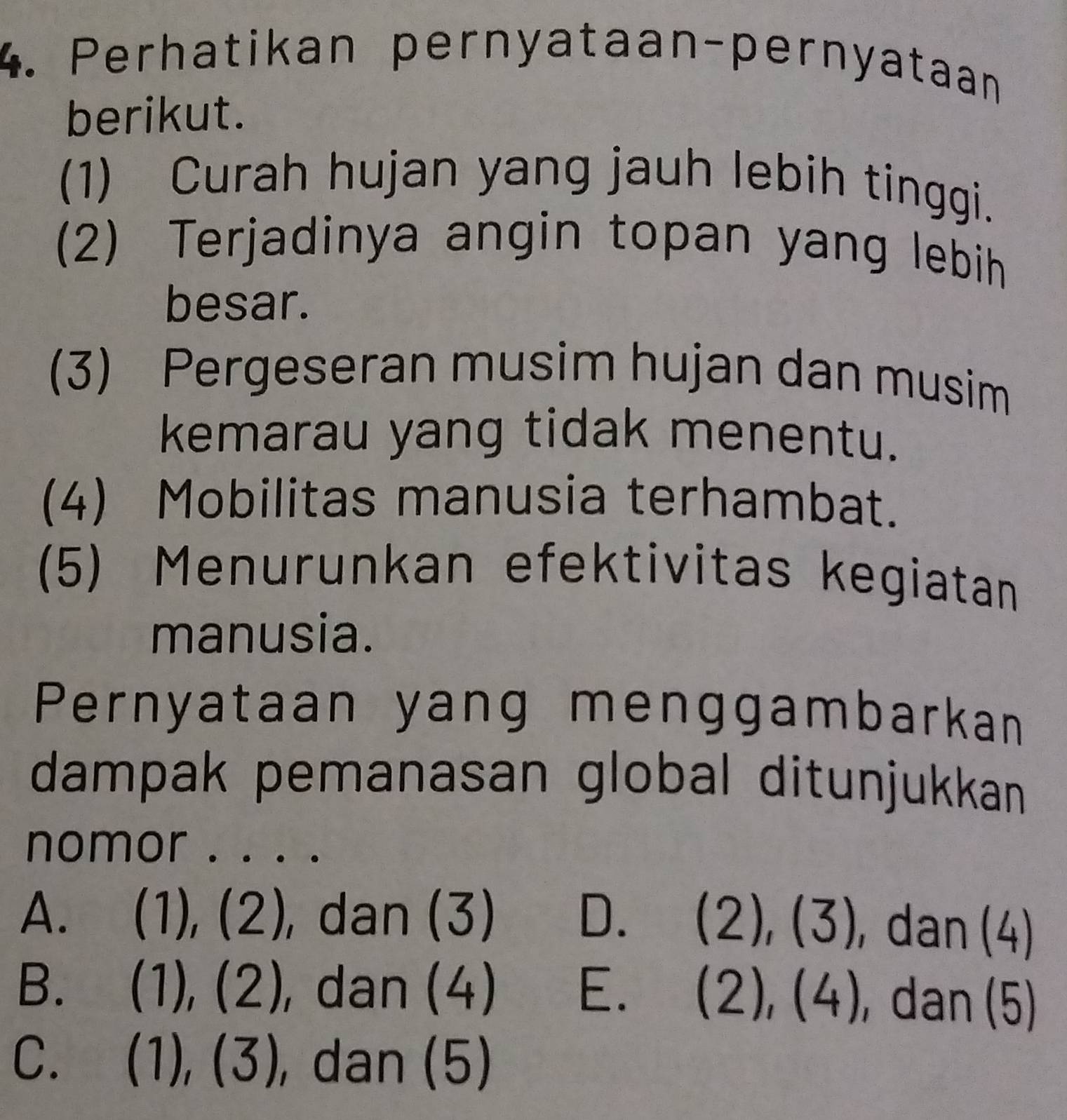 Perhatikan pernyataan-pernyataan
berikut.
(1) Curah hujan yang jauh lebih tinggi.
(2) Terjadinya angin topan yang lebih
besar.
(3) Pergeseran musim hujan dan musim
kemarau yang tidak menentu.
(4) Mobilitas manusia terhambat.
(5) Menurunkan efektivitas kegiatan
manusia.
Pernyataan yang menggambarkan
dampak pemanasan global ditunjukkan
nomor . . . .
A. (1), (2), dan (3) D. (2),(3) , dan (4)
B.  ^□  ),(2) , dan (4) E. (2),(4) , dan (5)
C. (1),(3) , dan (5)