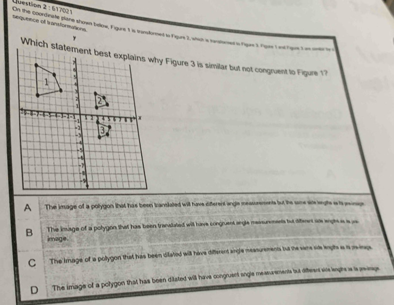617021
sequence of transformations.
On the coordinate plane shown below, Figure 1 is transformed to Figure 2, which is transtored to Figure 3. Figure T ind Figre 3am smy f 
Which slatement best explains why Figure 3 is similar but not congruent to Figure 1
The image of a polygon that has been translated will have different angle measurements but the same side leigts as is reinge
B The image of a polygon that has been translated will have congruent angle measurements but different side lengh as is as
image.
C The image of a polygon that has been dilated will have different angle measurements but the same side lengits is is preirage
D The image of a polygon that has been dilated will have congruent angle measurements but different side lengins as is pre-image
