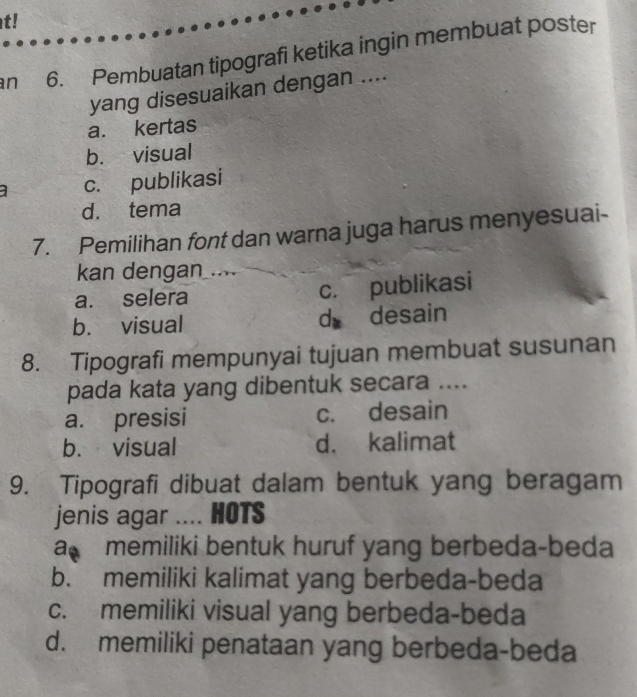 t!
an 6. Pembuatan tipografi ketika ingin membuat poster
yang disesuaikan dengan ....
a. kertas
b. visual
c. publikasi
d. tema
7. Pemilihan font dan warna juga harus menyesuai-
kan dengan
a. selera c. publikasi
b. visual dà desain
8. Tipografi mempunyai tujuan membuat susunan
pada kata yang dibentuk secara ....
a. presisi c. desain
b. visual d. kalimat
9. Tipografi dibuat dalam bentuk yang beragam
jenis agar .... HOTS
a memiliki bentuk huruf yang berbeda-beda
b. memiliki kalimat yang berbeda-beda
c. memiliki visual yang berbeda-beda
d. memiliki penataan yang berbeda-beda