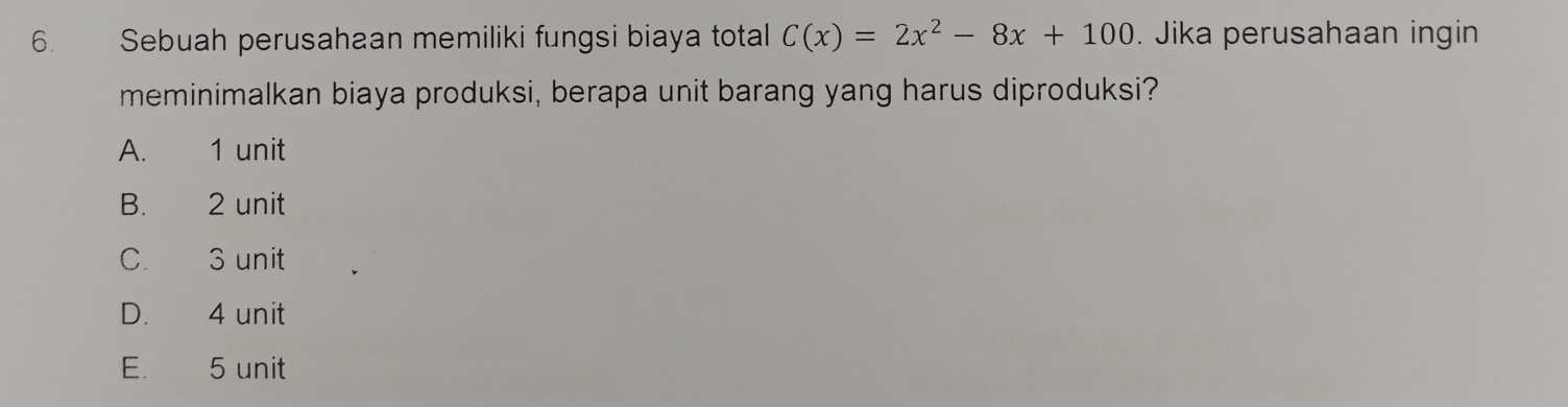 Sebuah perusahaan memiliki fungsi biaya total C(x)=2x^2-8x+100. Jika perusahaan ingin
meminimalkan biaya produksi, berapa unit barang yang harus diproduksi?
A. 1 unit
B. 2 unit
C. 3 unit
D. 4 unit
E. 5 unit