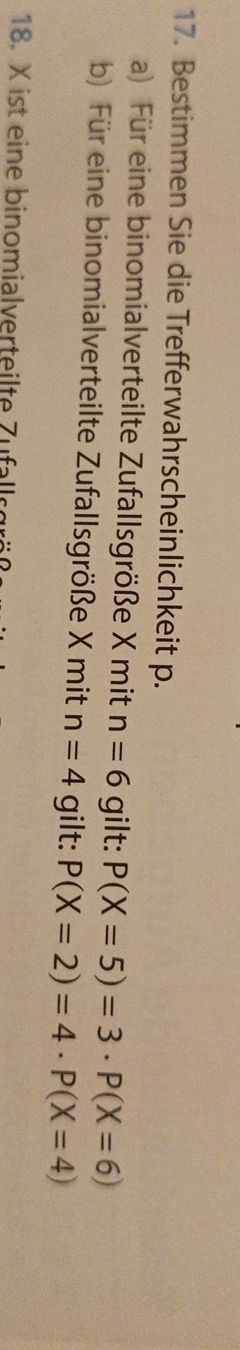 Bestimmen Sie die Trefferwahrscheinlichkeit p. 
a) Für eine binomialverteilte Zufallsgröße X mit n=6 gilt: P(X=5)=3· P(X=6)
b) Für eine binomialverteilte Zufallsgröße X mit n=4 gilt: P(X=2)=4· P(X=4)
18. X ist eine binomialverteilte Zuflle