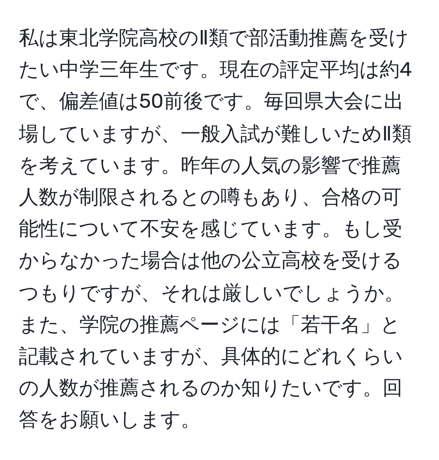 私は東北学院高校のⅡ類で部活動推薦を受けたい中学三年生です。現在の評定平均は約4で、偏差値は50前後です。毎回県大会に出場していますが、一般入試が難しいためⅡ類を考えています。昨年の人気の影響で推薦人数が制限されるとの噂もあり、合格の可能性について不安を感じています。もし受からなかった場合は他の公立高校を受けるつもりですが、それは厳しいでしょうか。また、学院の推薦ページには「若干名」と記載されていますが、具体的にどれくらいの人数が推薦されるのか知りたいです。回答をお願いします。