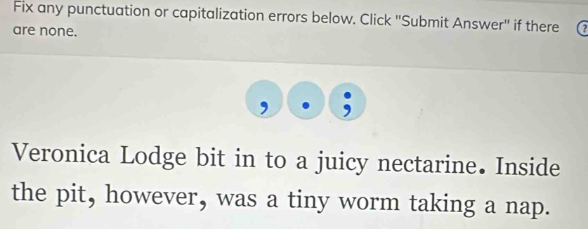 Fix any punctuation or capitalization errors below. Click "Submit Answer" if there 
are none. 
Veronica Lodge bit in to a juicy nectarine. Inside 
the pit, however, was a tiny worm taking a nap.