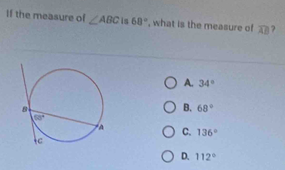 If the measure of ∠ ABC Is 68° , what is the measure of widehat AB ?
A. 34°
B. 68°
C. 136°
D. 112°