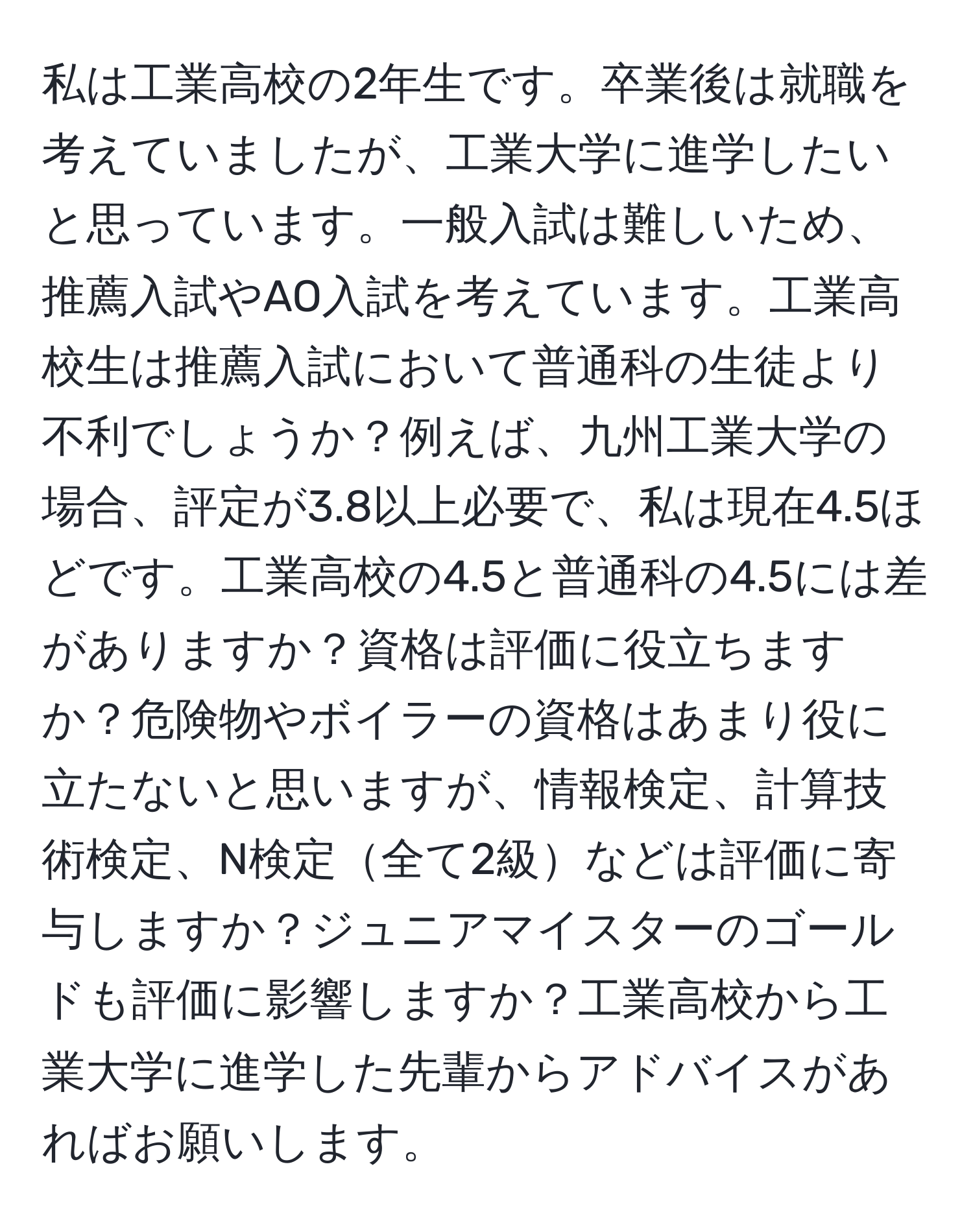 私は工業高校の2年生です。卒業後は就職を考えていましたが、工業大学に進学したいと思っています。一般入試は難しいため、推薦入試やAO入試を考えています。工業高校生は推薦入試において普通科の生徒より不利でしょうか？例えば、九州工業大学の場合、評定が3.8以上必要で、私は現在4.5ほどです。工業高校の4.5と普通科の4.5には差がありますか？資格は評価に役立ちますか？危険物やボイラーの資格はあまり役に立たないと思いますが、情報検定、計算技術検定、N検定全て2級などは評価に寄与しますか？ジュニアマイスターのゴールドも評価に影響しますか？工業高校から工業大学に進学した先輩からアドバイスがあればお願いします。